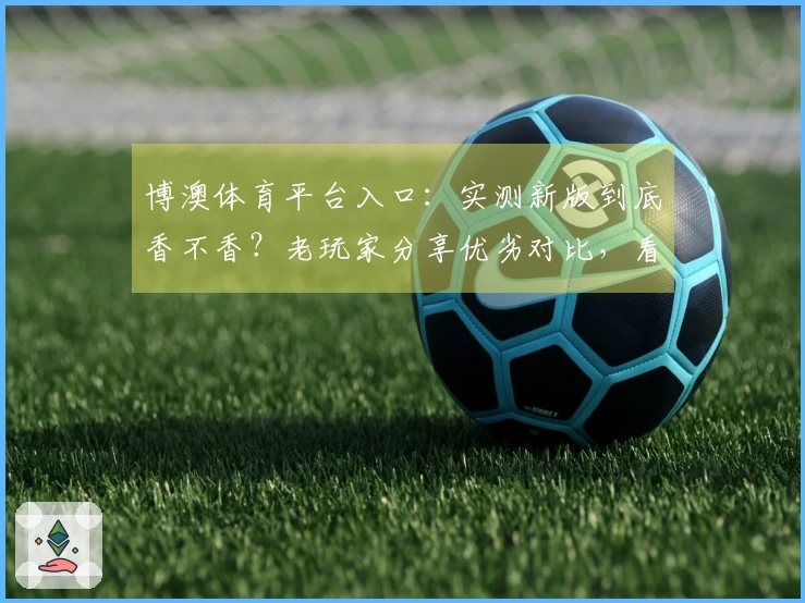 博澳体育平台入口：实测新版到底香不香？老玩家分享优劣对比，看完再决定！