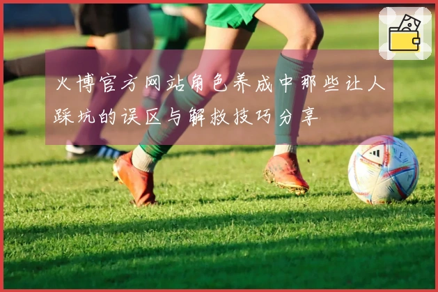 火博官方网站角色养成中那些让人踩坑的误区与解救技巧分享