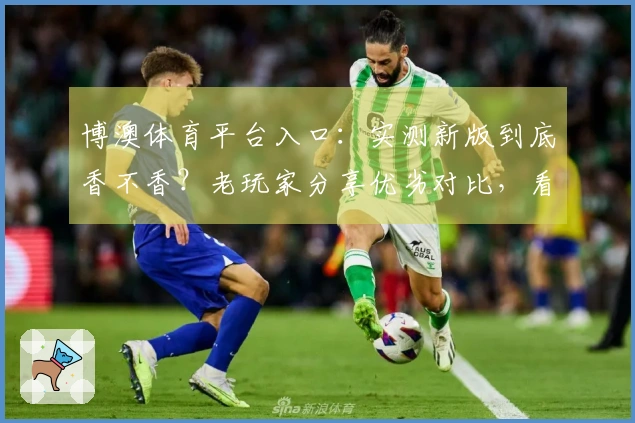 博澳体育平台入口：实测新版到底香不香？老玩家分享优劣对比，看完再决定！