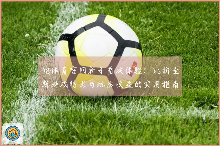 ng体育官网新手首次体验：比拼全新游戏特点与玩法收益的实用指南
